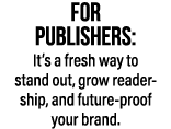 FOR PUBLISHERS: It’s a fresh way to stand out, grow reader ship, and future proof your brand.