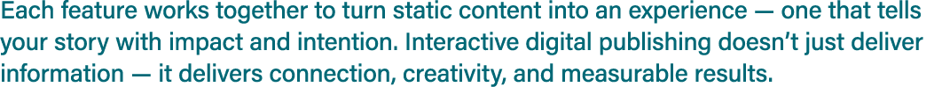 Each feature works together to turn static content into an experience — one that tells your story with impact and int...